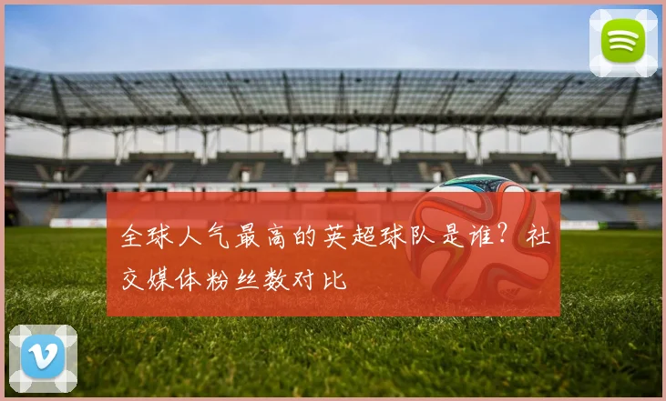 全球人气最高的英超球队是谁？社交媒体粉丝数对比