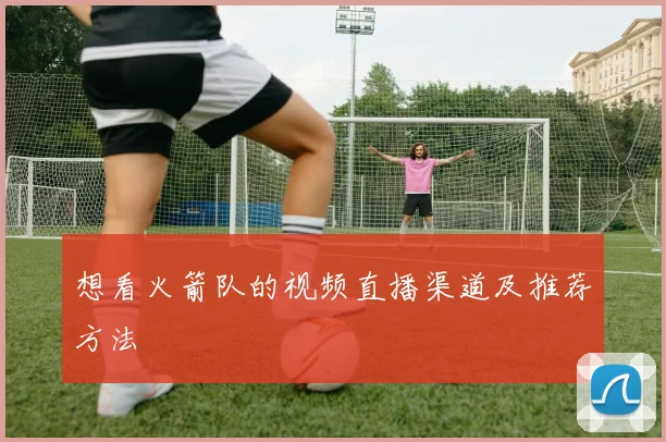 想看火箭队的视频直播渠道及推荐方法