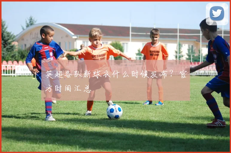 英超各队新球衣什么时候发布？官方时间汇总