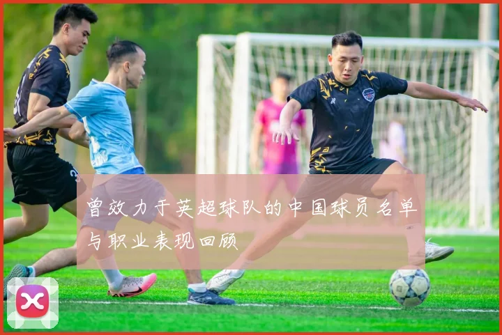 曾效力于英超球队的中国球员名单与职业表现回顾