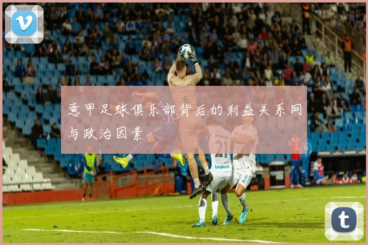 意甲足球俱乐部背后的利益关系网与政治因素