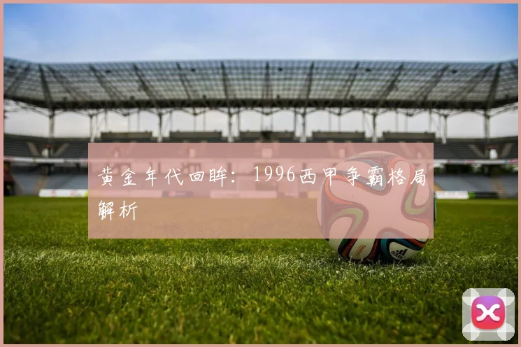 黄金年代回眸：1996西甲争霸格局解析